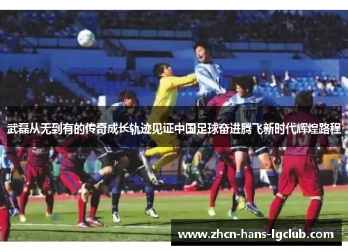 武磊从无到有的传奇成长轨迹见证中国足球奋进腾飞新时代辉煌路程